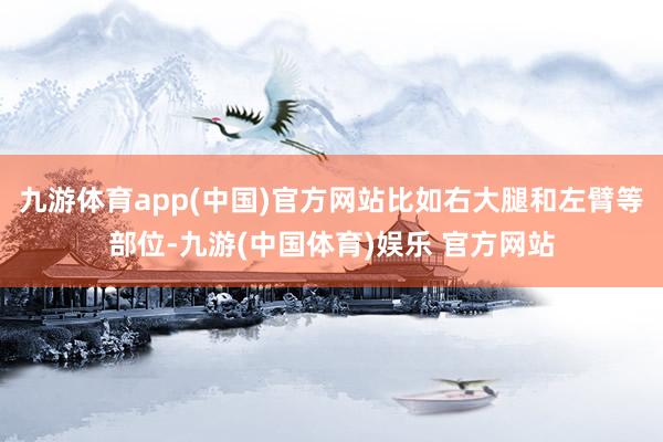 九游体育app(中国)官方网站比如右大腿和左臂等部位-九游(中国体育)娱乐 官方网站