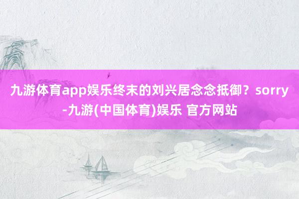 九游体育app娱乐终末的刘兴居念念抵御？sorry-九游(中国体育)娱乐 官方网站
