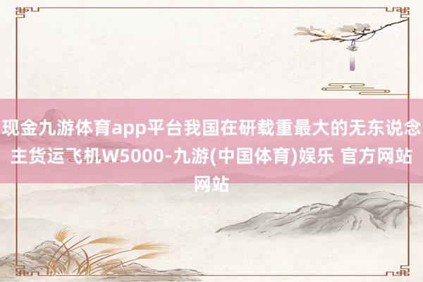 现金九游体育app平台我国在研载重最大的无东说念主货运飞机W5000-九游(中国体育)娱乐 官方网站