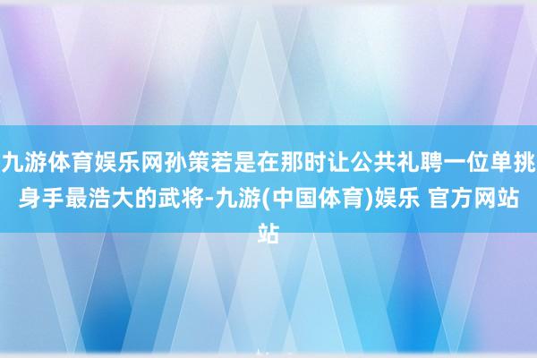 九游体育娱乐网孙策若是在那时让公共礼聘一位单挑身手最浩大的武将-九游(中国体育)娱乐 官方网站