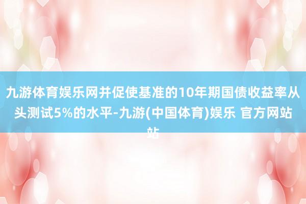 九游体育娱乐网并促使基准的10年期国债收益率从头测试5%的水平-九游(中国体育)娱乐 官方网站