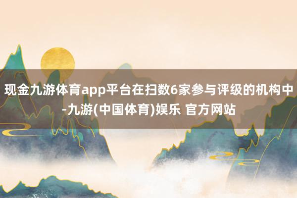现金九游体育app平台在扫数6家参与评级的机构中-九游(中国体育)娱乐 官方网站