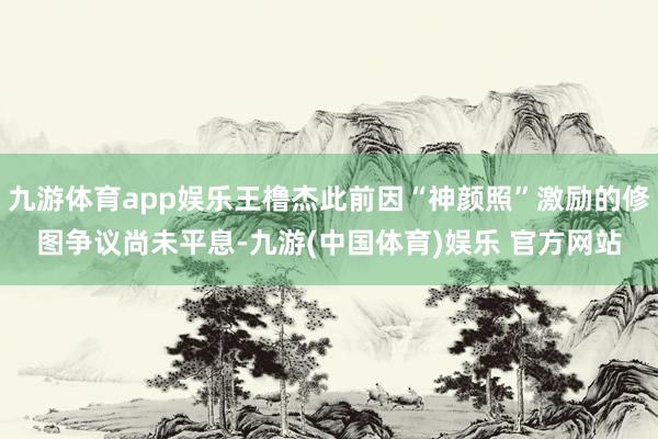 九游体育app娱乐王橹杰此前因“神颜照”激励的修图争议尚未平息-九游(中国体育)娱乐 官方网站