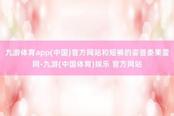 九游体育app(中国)官方网站和短裤的姿首委果雷同-九游(中国体育)娱乐 官方网站