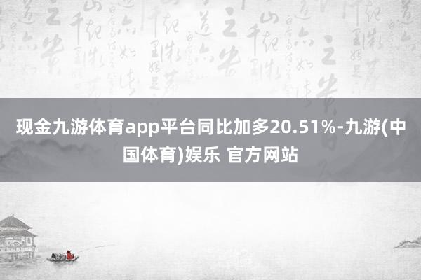 现金九游体育app平台同比加多20.51%-九游(中国体育)娱乐 官方网站