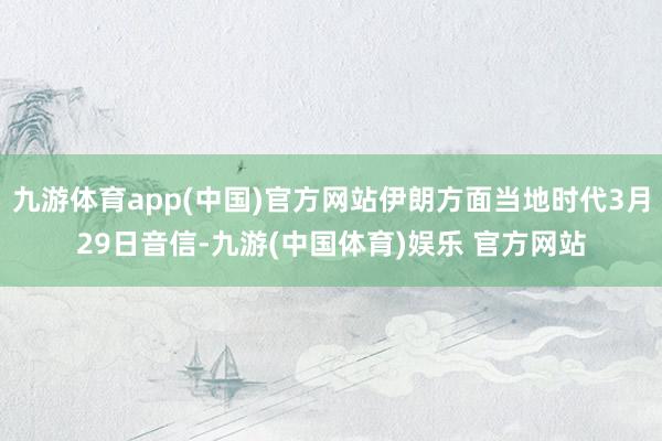 九游体育app(中国)官方网站伊朗方面当地时代3月29日音信-九游(中国体育)娱乐 官方网站
