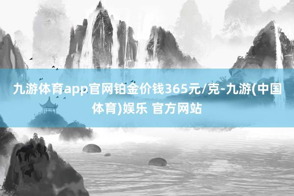 九游体育app官网铂金价钱365元/克-九游(中国体育)娱乐 官方网站