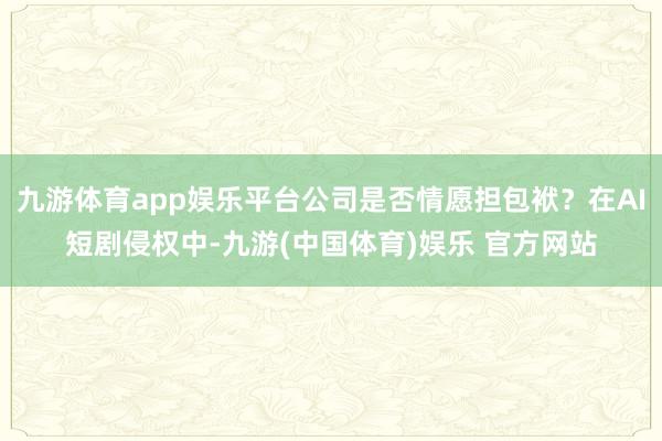 九游体育app娱乐平台公司是否情愿担包袱？在AI短剧侵权中-九游(中国体育)娱乐 官方网站