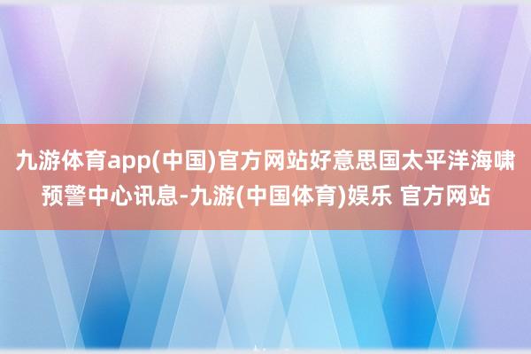 九游体育app(中国)官方网站好意思国太平洋海啸预警中心讯息-九游(中国体育)娱乐 官方网站