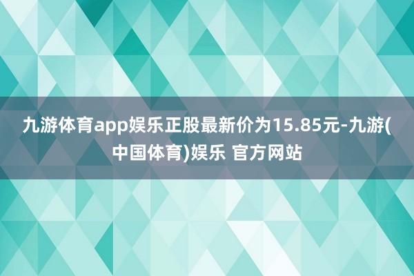 九游体育app娱乐正股最新价为15.85元-九游(中国体育)娱乐 官方网站