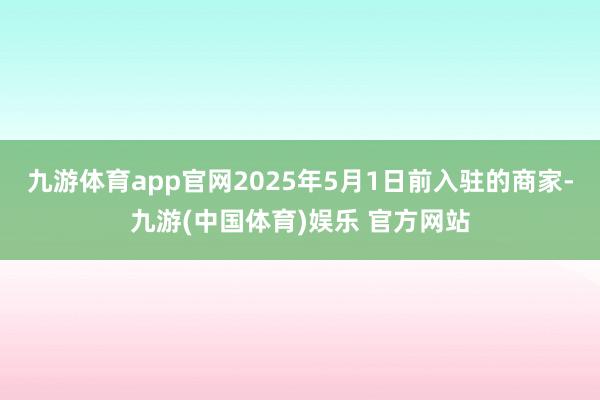 九游体育app官网2025年5月1日前入驻的商家-九游(中国体育)娱乐 官方网站