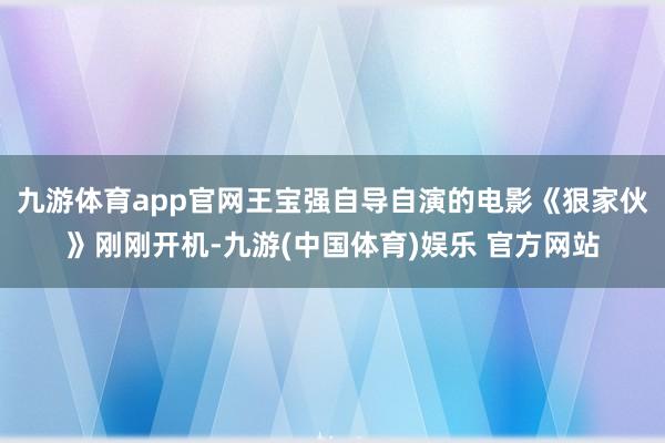 九游体育app官网王宝强自导自演的电影《狠家伙》刚刚开机-九游(中国体育)娱乐 官方网站