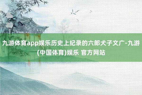 九游体育app娱乐历史上纪录的六郎犬子文广-九游(中国体育)娱乐 官方网站