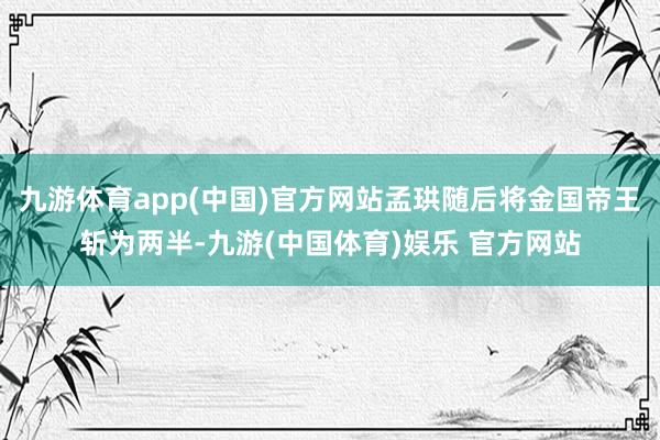 九游体育app(中国)官方网站孟珙随后将金国帝王斩为两半-九游(中国体育)娱乐 官方网站