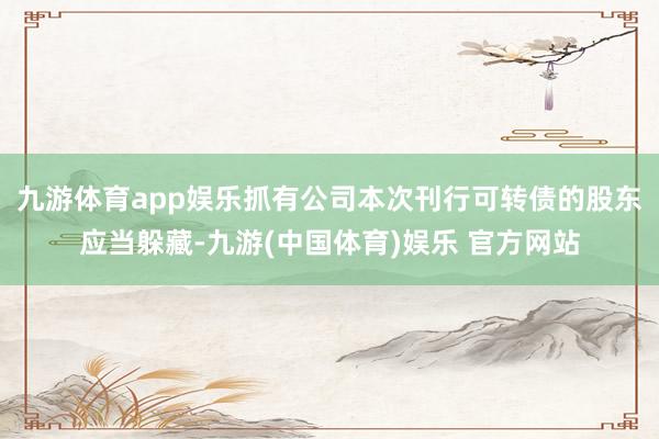 九游体育app娱乐抓有公司本次刊行可转债的股东应当躲藏-九游(中国体育)娱乐 官方网站