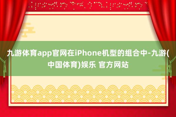 九游体育app官网在iPhone机型的组合中-九游(中国体育)娱乐 官方网站