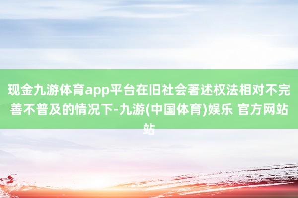 现金九游体育app平台在旧社会著述权法相对不完善不普及的情况下-九游(中国体育)娱乐 官方网站
