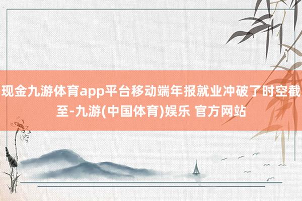 现金九游体育app平台移动端年报就业冲破了时空截至-九游(中国体育)娱乐 官方网站