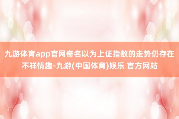 九游体育app官网奇名以为上证指数的走势仍存在不祥情趣-九游(中国体育)娱乐 官方网站