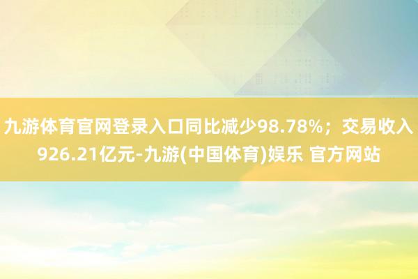 九游体育官网登录入口同比减少98.78%；交易收入926.21亿元-九游(中国体育)娱乐 官方网站