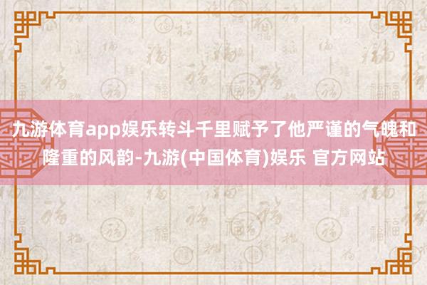 九游体育app娱乐转斗千里赋予了他严谨的气魄和隆重的风韵-九游(中国体育)娱乐 官方网站
