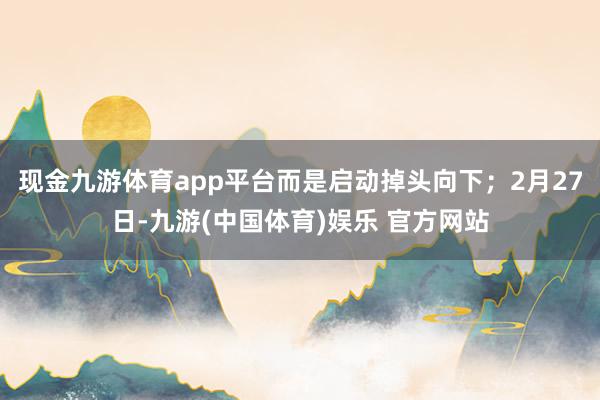 现金九游体育app平台而是启动掉头向下；2月27日-九游(中国体育)娱乐 官方网站