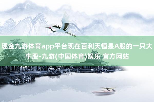 现金九游体育app平台现在百利天恒是A股的一只大牛股-九游(中国体育)娱乐 官方网站