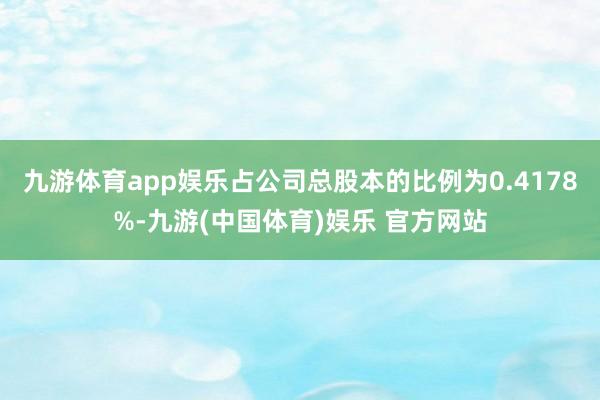 九游体育app娱乐占公司总股本的比例为0.4178%-九游(中国体育)娱乐 官方网站