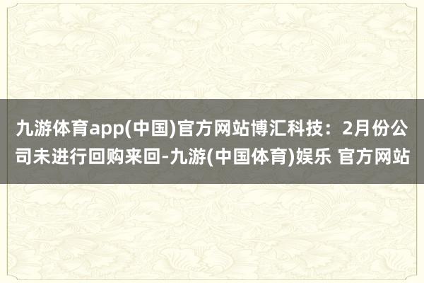 九游体育app(中国)官方网站博汇科技：2月份公司未进行回购来回-九游(中国体育)娱乐 官方网站