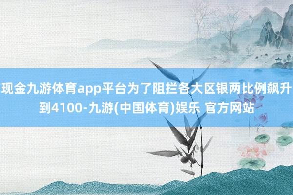 现金九游体育app平台为了阻拦各大区银两比例飙升到4100-九游(中国体育)娱乐 官方网站
