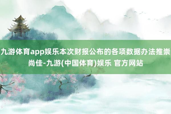 九游体育app娱乐本次财报公布的各项数据办法推崇尚佳-九游(中国体育)娱乐 官方网站