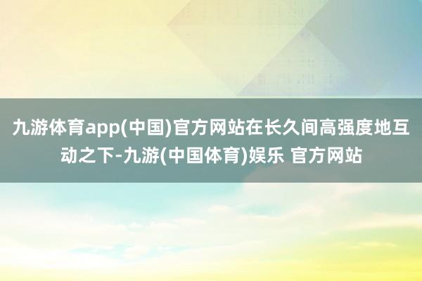 九游体育app(中国)官方网站在长久间高强度地互动之下-九游(中国体育)娱乐 官方网站