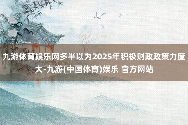 九游体育娱乐网多半以为2025年积极财政政策力度大-九游(中国体育)娱乐 官方网站