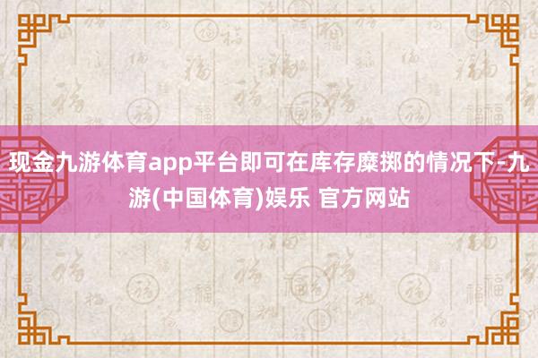 现金九游体育app平台即可在库存糜掷的情况下-九游(中国体育)娱乐 官方网站