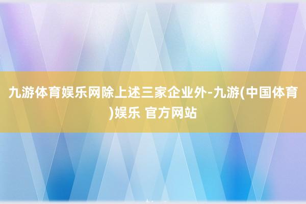 九游体育娱乐网　　除上述三家企业外-九游(中国体育)娱乐 官方网站