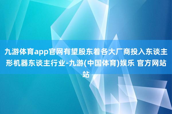九游体育app官网有望股东着各大厂商投入东谈主形机器东谈主行业-九游(中国体育)娱乐 官方网站
