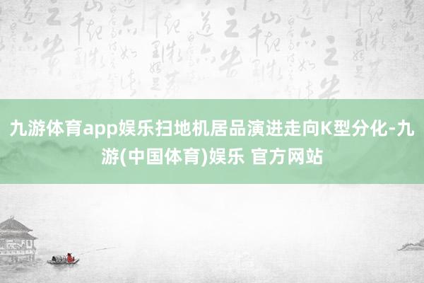 九游体育app娱乐扫地机居品演进走向K型分化-九游(中国体育)娱乐 官方网站