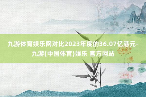 九游体育娱乐网对比2023年度的36.07亿港元-九游(中国体育)娱乐 官方网站