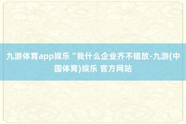 九游体育app娱乐“我什么企业齐不错放-九游(中国体育)娱乐 官方网站
