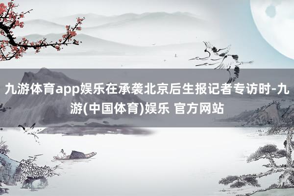 九游体育app娱乐在承袭北京后生报记者专访时-九游(中国体育)娱乐 官方网站