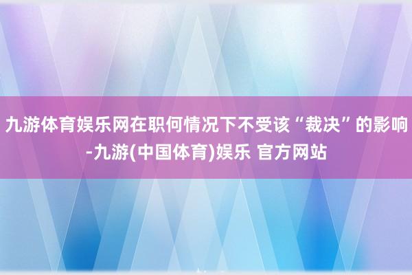 九游体育娱乐网在职何情况下不受该“裁决”的影响-九游(中国体育)娱乐 官方网站