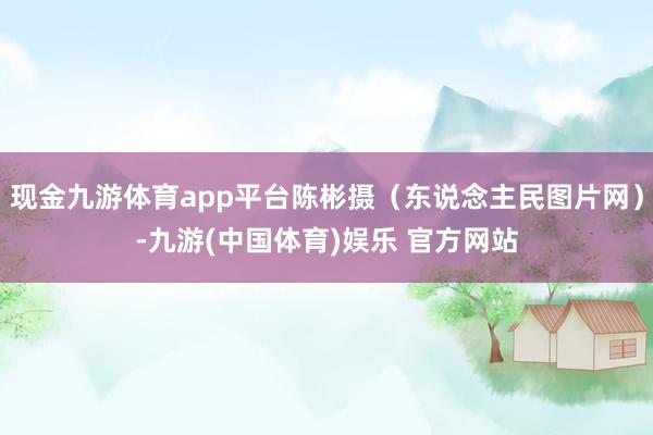现金九游体育app平台陈彬摄（东说念主民图片网）-九游(中国体育)娱乐 官方网站