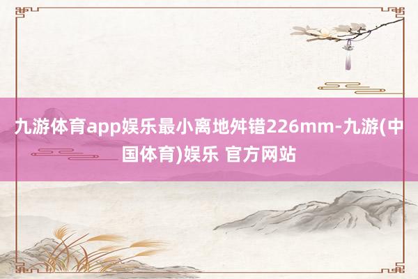 九游体育app娱乐最小离地舛错226mm-九游(中国体育)娱乐 官方网站