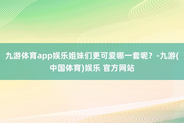 九游体育app娱乐姐妹们更可爱哪一套呢？-九游(中国体育)娱乐 官方网站