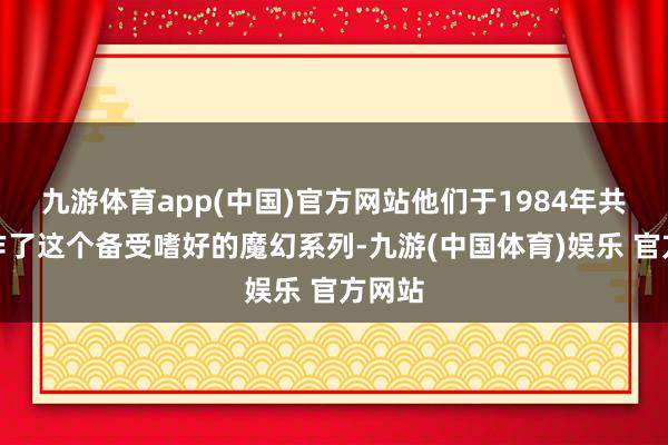 九游体育app(中国)官方网站他们于1984年共同创作了这个备受嗜好的魔幻系列-九游(中国体育)娱乐 官方网站