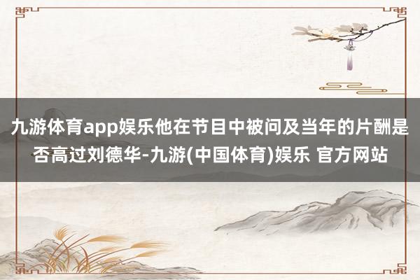 九游体育app娱乐他在节目中被问及当年的片酬是否高过刘德华-九游(中国体育)娱乐 官方网站