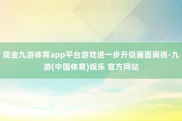 现金九游体育app平台游戏进一步升级画面阐扬-九游(中国体育)娱乐 官方网站