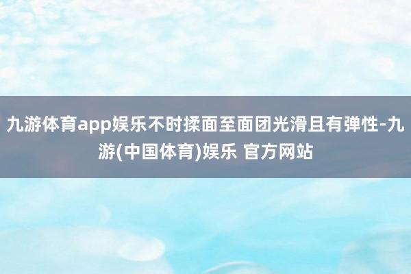 九游体育app娱乐不时揉面至面团光滑且有弹性-九游(中国体育)娱乐 官方网站