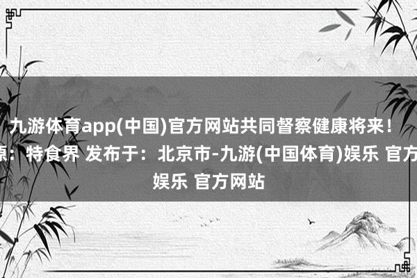 九游体育app(中国)官方网站共同督察健康将来！   起原：特食界 发布于：北京市-九游(中国体育)娱乐 官方网站