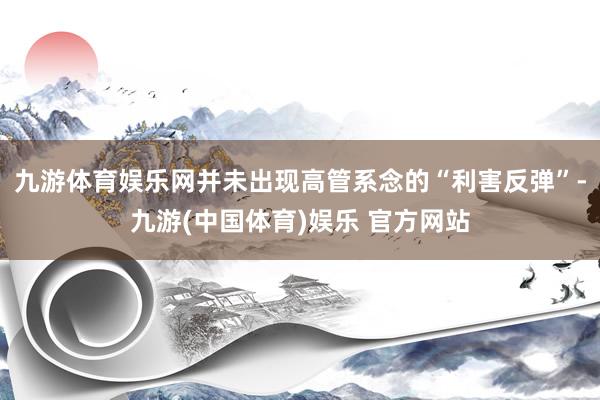 九游体育娱乐网并未出现高管系念的“利害反弹”-九游(中国体育)娱乐 官方网站
